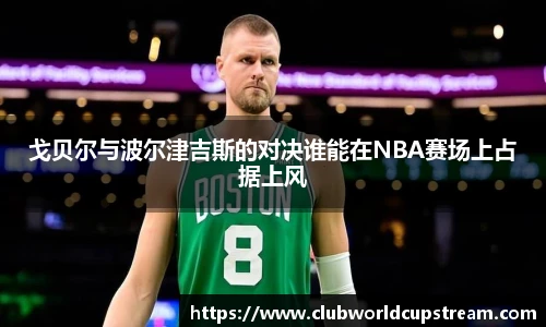 戈贝尔与波尔津吉斯的对决谁能在NBA赛场上占据上风