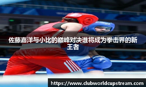佐藤嘉洋与小比的巅峰对决谁将成为拳击界的新王者